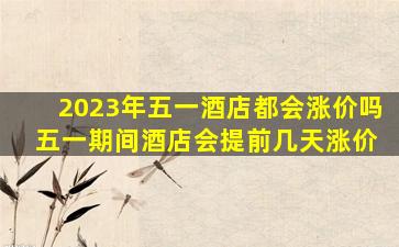 2023年五一酒店都会涨价吗 五一期间酒店会提前几天涨价